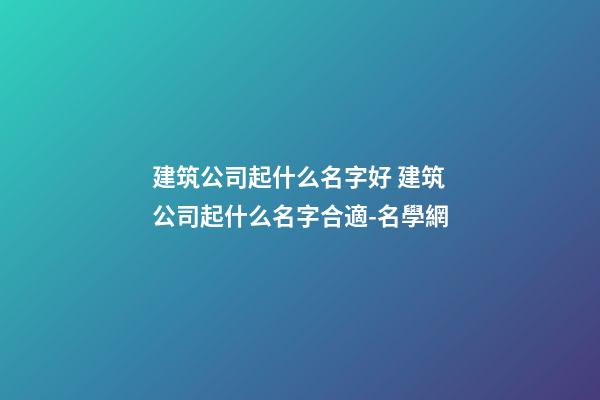 建筑公司起什么名字好 建筑公司起什么名字合適-名學網-第1張-公司起名-玄機派